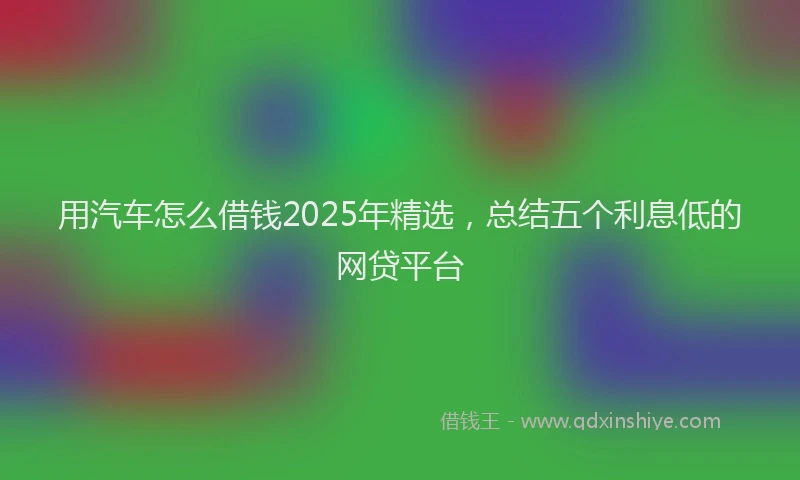 用汽车怎么借钱2025年精选，总结五个利息低的网贷平台