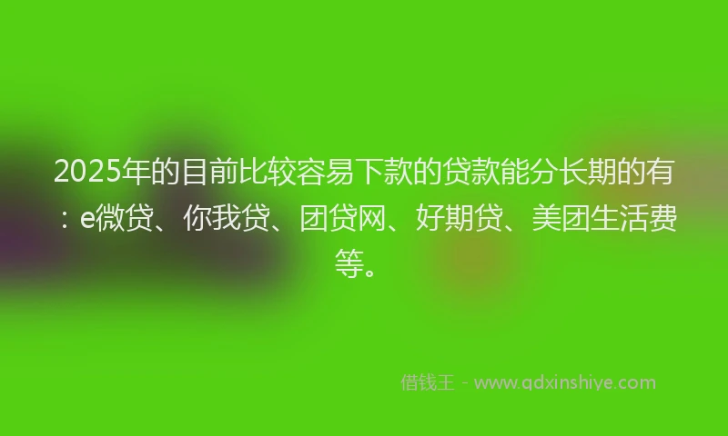 2025年的目前比较容易下款的贷款能分长期的有：e微贷、你我贷、团贷网、好期贷、美团生活费等。