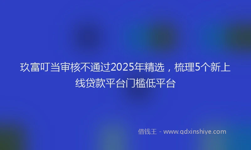 玖富叮当审核不通过2025年精选，梳理5个新上线贷款平台门槛低平台