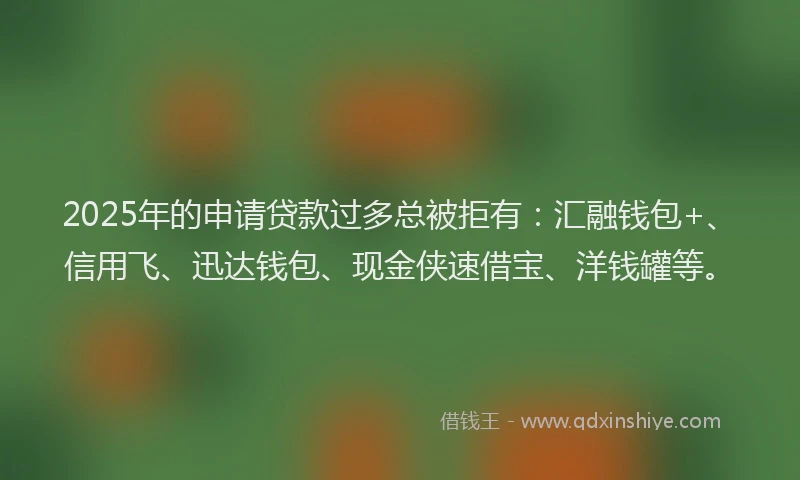 2025年的申请贷款过多总被拒有：汇融钱包+、信用飞、迅达钱包、现金侠速借宝、洋钱罐等。