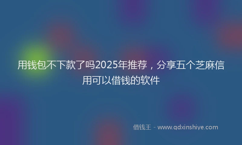 用钱包不下款了吗2025年推荐，分享五个芝麻信用可以借钱的软件