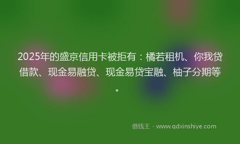 2025年的盛京信用卡被拒有：橘若租机、你我贷借款、现金易融贷、现金易贷宝融、柚子分期等。