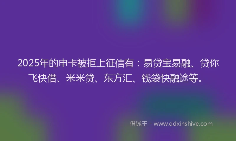 2025年的申卡被拒上征信有：易贷宝易融、贷你飞快借、米米贷、东方汇、钱袋快融途等。