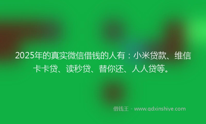 2025年的真实微信借钱的人有：小米贷款、维信卡卡贷、读秒贷、替你还、人人贷等。