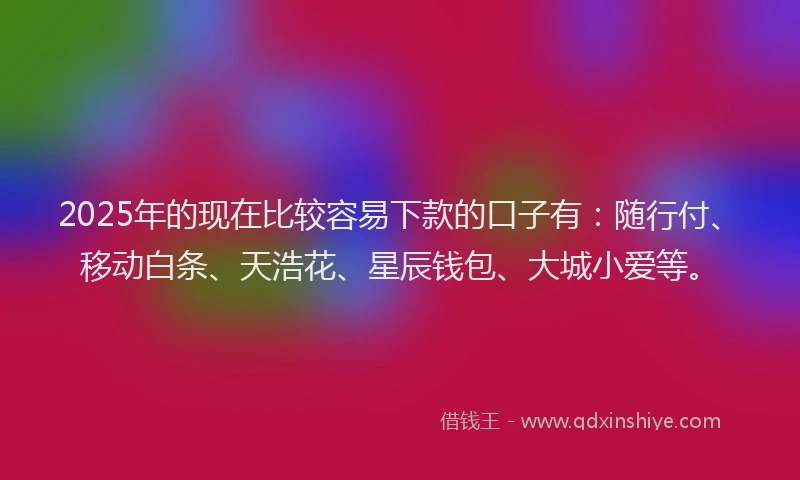 2025年的现在比较容易下款的口子有：随行付、移动白条、天浩花、星辰钱包、大城小爱等。