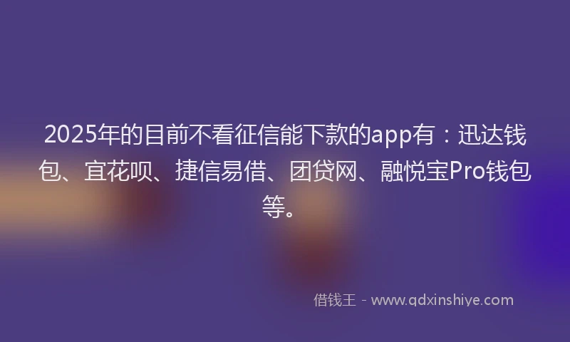 2025年的目前不看征信能下款的app有：迅达钱包、宜花呗、捷信易借、团贷网、融悦宝Pro钱包等。