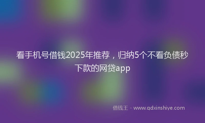看手机号借钱2025年推荐，归纳5个不看负债秒下款的网贷app