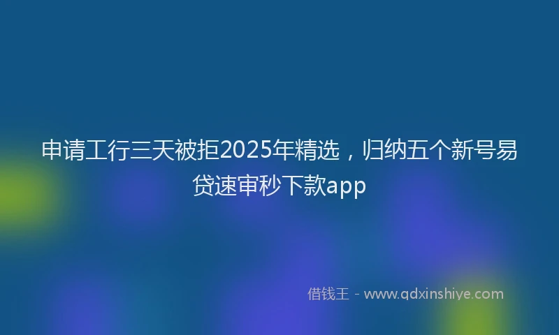 申请工行三天被拒2025年精选，归纳五个新号易贷速审秒下款app