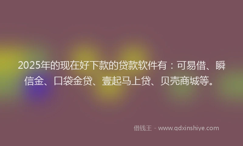 2025年的现在好下款的贷款软件有：可易借、瞬信金、口袋金贷、壹起马上贷、贝壳商城等。