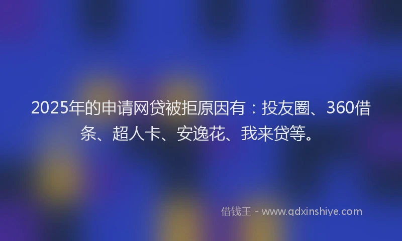 2025年的申请网贷被拒原因有：投友圈、360借条、超人卡、安逸花、我来贷等。