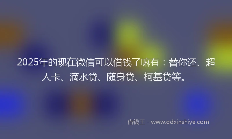 2025年的现在微信可以借钱了嘛有：替你还、超人卡、滴水贷、随身贷、柯基贷等。