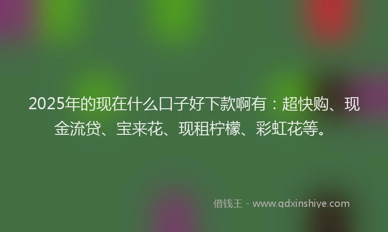 2025年的现在什么口子好下款啊有：超快购、现金流贷、宝来花、现租柠檬、彩虹花等。