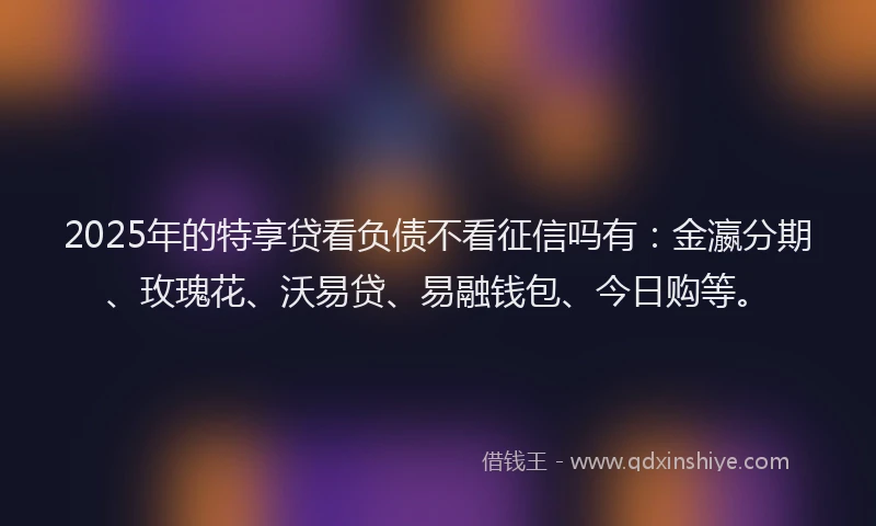 2025年的特享贷看负债不看征信吗有：金瀛分期、玫瑰花、沃易贷、易融钱包、今日购等。