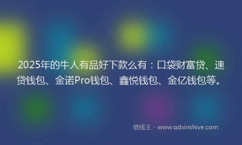 2025年的牛人有品好下款么有：口袋财富贷、速贷钱包、金诺Pro钱包、鑫悦钱包、金亿钱包等。