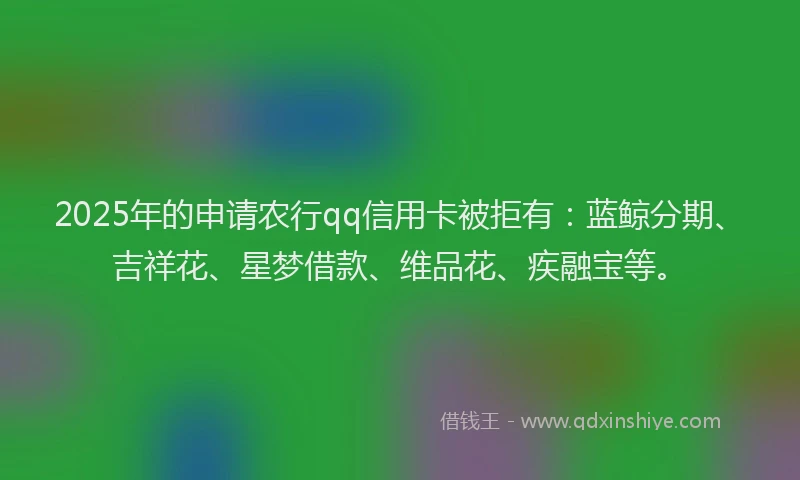 2025年的申请农行qq信用卡被拒有：蓝鲸分期、吉祥花、星梦借款、维品花、疾融宝等。