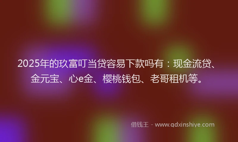 2025年的玖富叮当贷容易下款吗有：现金流贷、金元宝、心e金、樱桃钱包、老哥租机等。