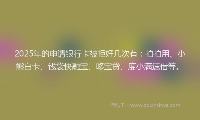 2025年的申请银行卡被拒好几次有：拍拍用、小熊白卡、钱袋快融宝、哆宝贷、度小满速借等。