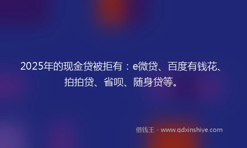 2025年的现金贷被拒有：e微贷、百度有钱花、拍拍贷、省呗、随身贷等。