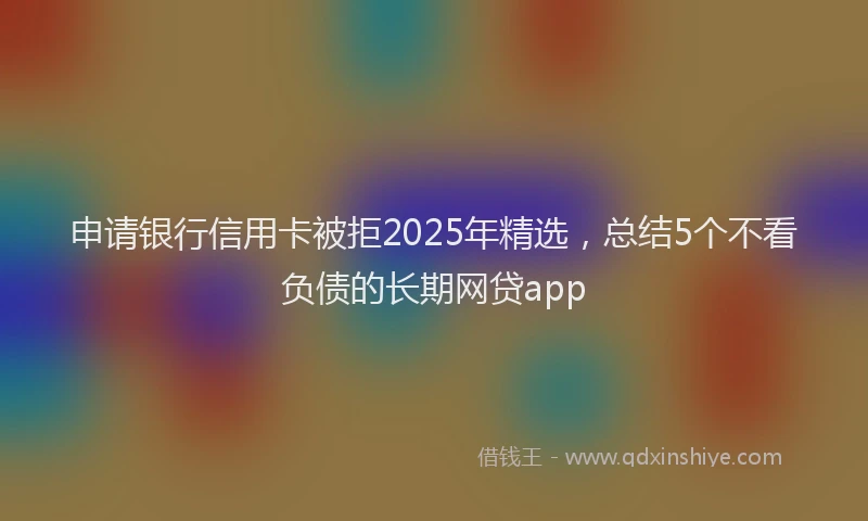申请银行信用卡被拒2025年精选，总结5个不看负债的长期网贷app