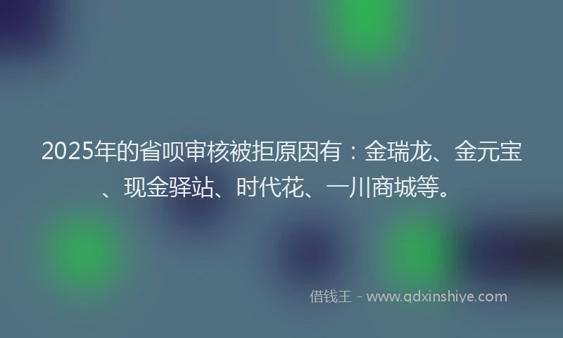 2025年的省呗审核被拒原因有：金瑞龙、金元宝、现金驿站、时代花、一川商城等。