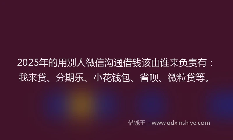 2025年的用别人微信沟通借钱该由谁来负责有：我来贷、分期乐、小花钱包、省呗、微粒贷等。