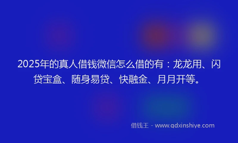 2025年的真人借钱微信怎么借的有：龙龙用、闪贷宝盒、随身易贷、快融金、月月开等。