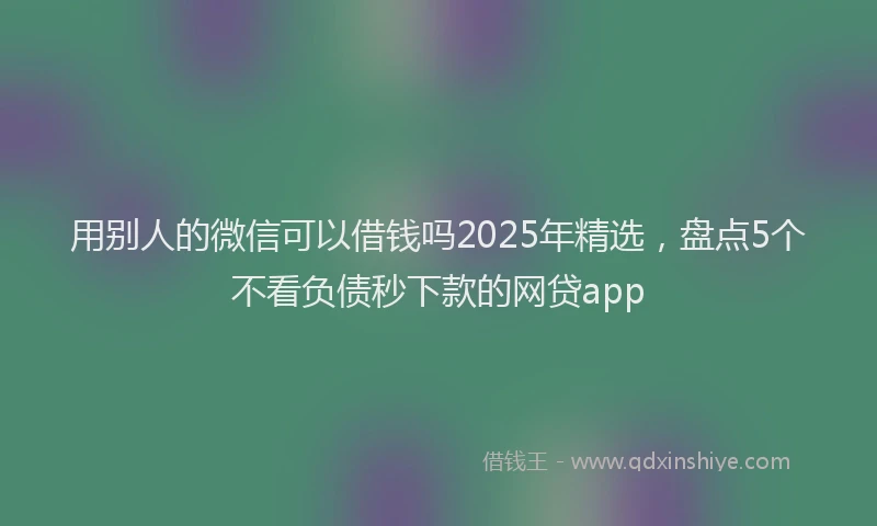 用别人的微信可以借钱吗2025年精选，盘点5个不看负债秒下款的网贷app