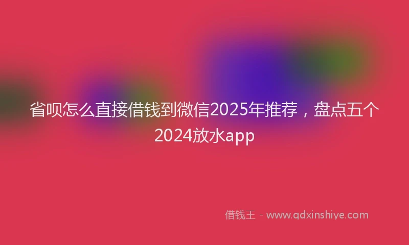 省呗怎么直接借钱到微信2025年推荐，盘点五个2024放水app