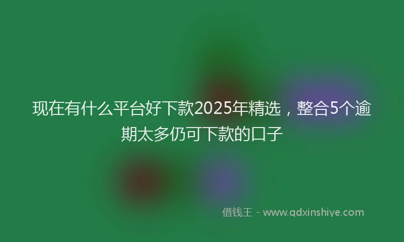 现在有什么平台好下款2025年精选，整合5个逾期太多仍可下款的口子