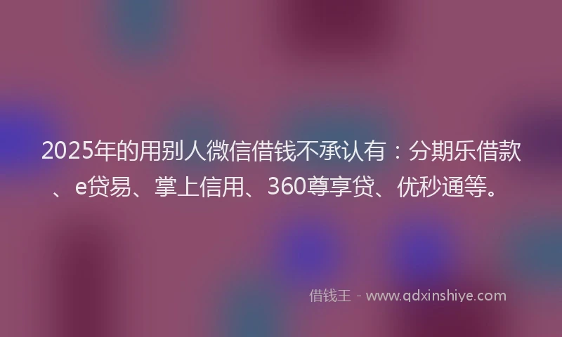 2025年的用别人微信借钱不承认有：分期乐借款、e贷易、掌上信用、360尊享贷、优秒通等。