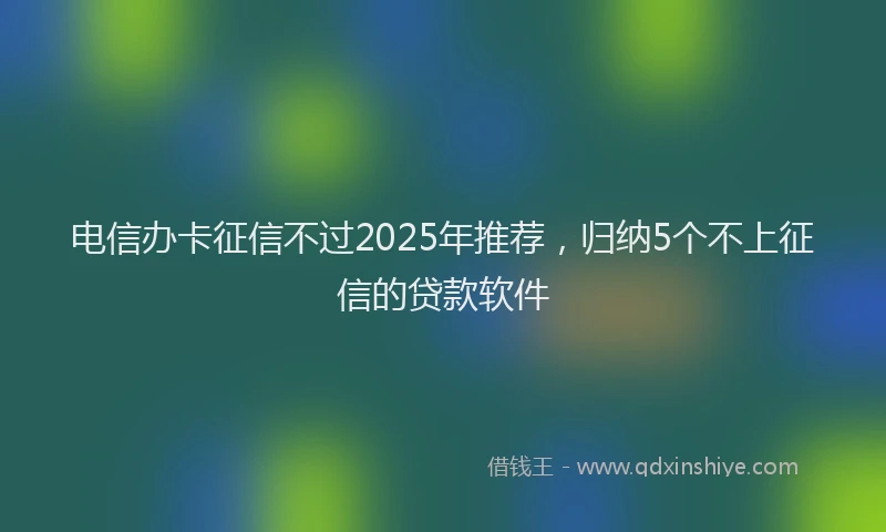 电信办卡征信不过2025年推荐，归纳5个不上征信的贷款软件