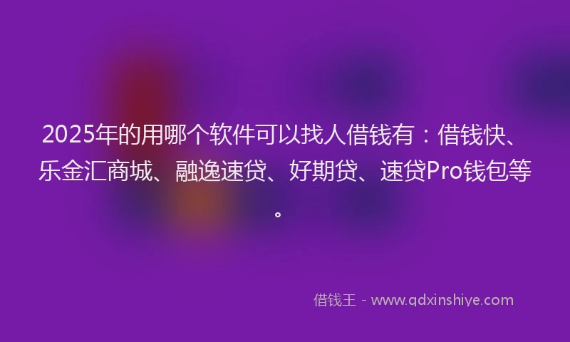2025年的用哪个软件可以找人借钱有：借钱快、乐金汇商城、融逸速贷、好期贷、速贷Pro钱包等。