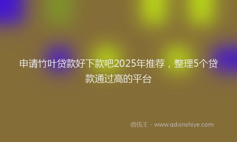 申请竹叶贷款好下款吧2025年推荐，整理5个贷款通过高的平台
