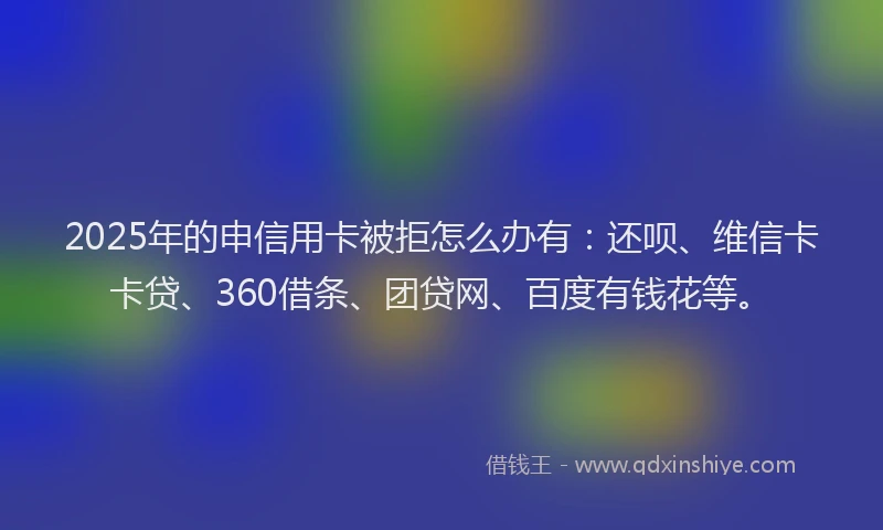 2025年的申信用卡被拒怎么办有：还呗、维信卡卡贷、360借条、团贷网、百度有钱花等。