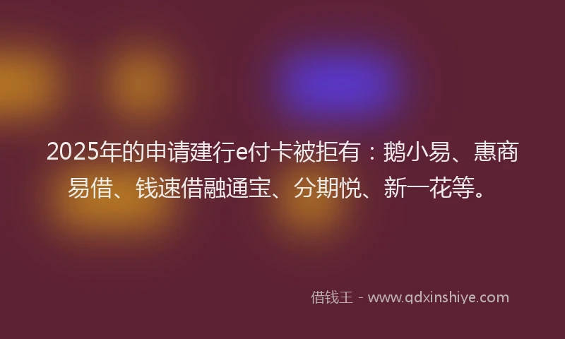 2025年的申请建行e付卡被拒有：鹅小易、惠商易借、钱速借融通宝、分期悦、新一花等。