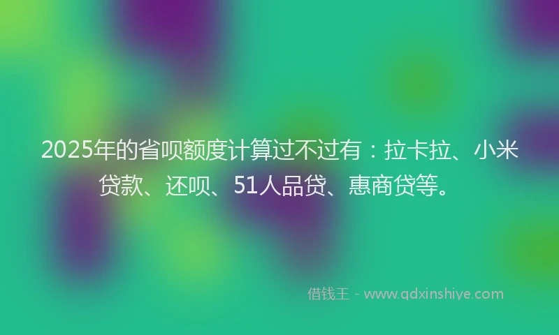 2025年的省呗额度计算过不过有：拉卡拉、小米贷款、还呗、51人品贷、惠商贷等。