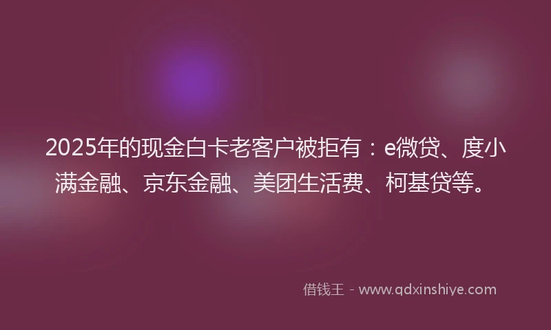 2025年的现金白卡老客户被拒有：e微贷、度小满金融、京东金融、美团生活费、柯基贷等。