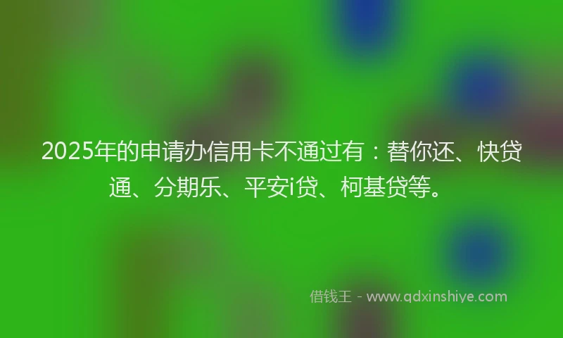 2025年的申请办信用卡不通过有:替你还、快贷通、分期乐、平安i贷、柯基贷等。