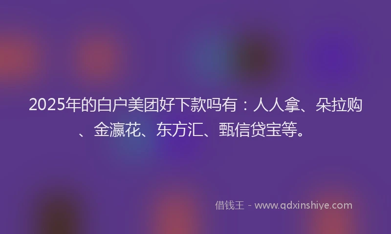 2025年的白户美团好下款吗有：人人拿、朵拉购、金瀛花、东方汇、甄信贷宝等。