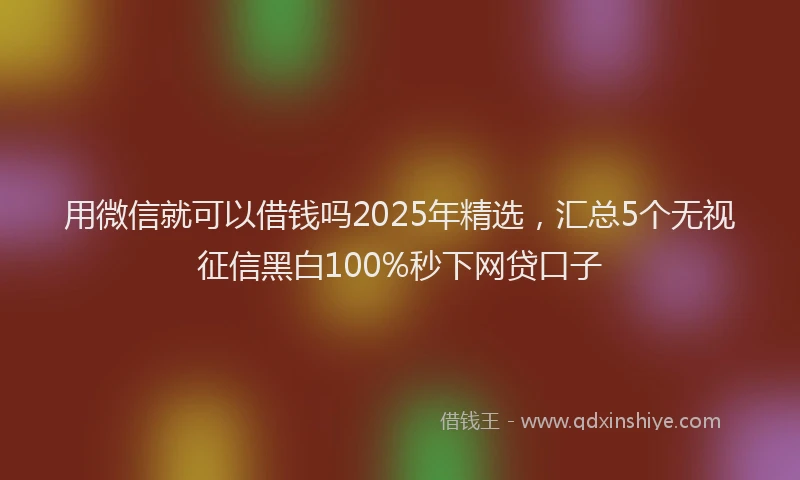 用微信就可以借钱吗2025年精选，汇总5个无视征信黑白100%秒下网贷口子