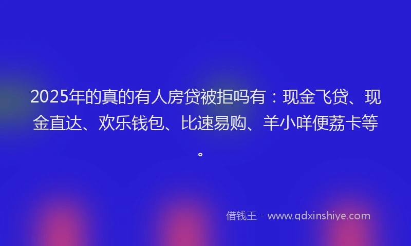 2025年的真的有人房贷被拒吗有：现金飞贷、现金直达、欢乐钱包、比速易购、羊小咩便荔卡等。