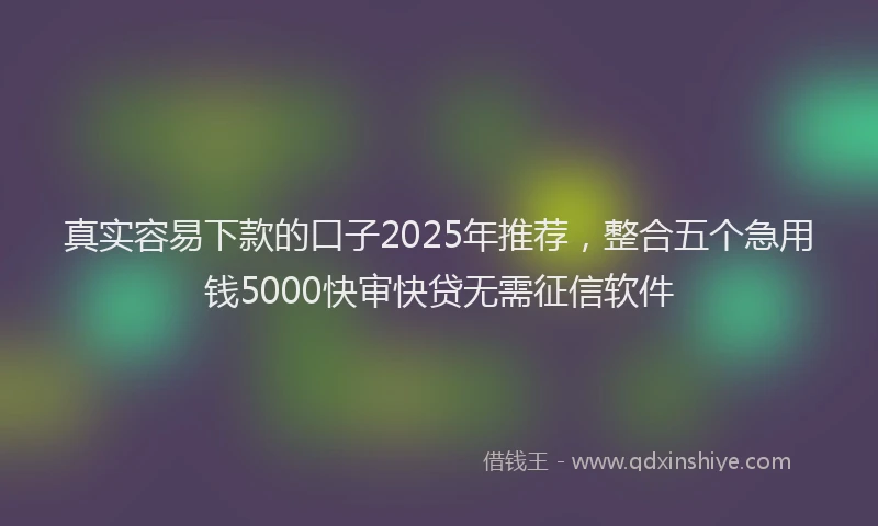 真实容易下款的口子2025年推荐，整合五个急用钱5000快审快贷无需征信软件