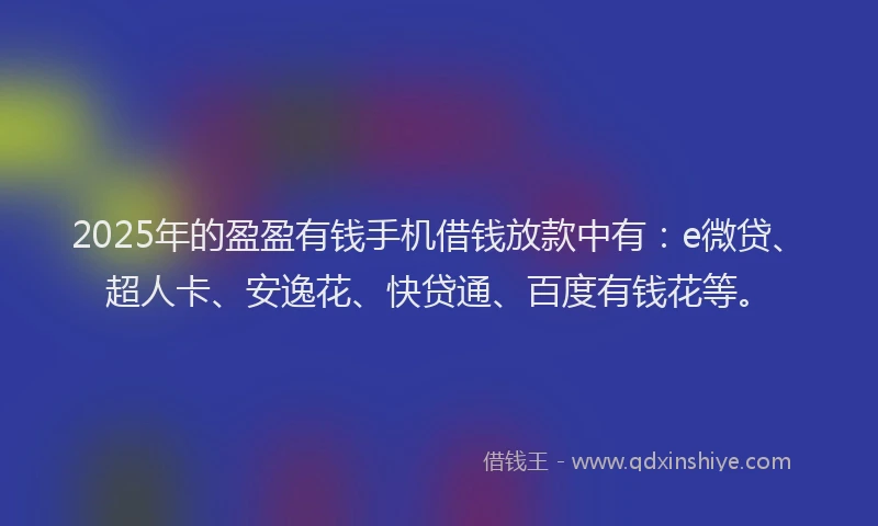 2025年的盈盈有钱手机借钱放款中有：e微贷、超人卡、安逸花、快贷通、百度有钱花等。