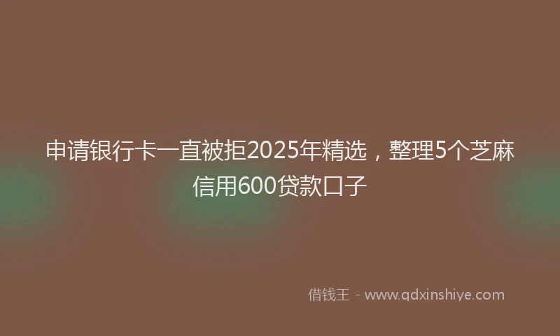 申请银行卡一直被拒2025年精选，整理5个芝麻信用600贷款口子