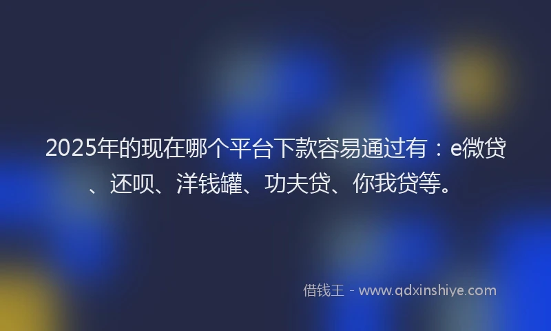 2025年的现在哪个平台下款容易通过有：e微贷、还呗、洋钱罐、功夫贷、你我贷等。