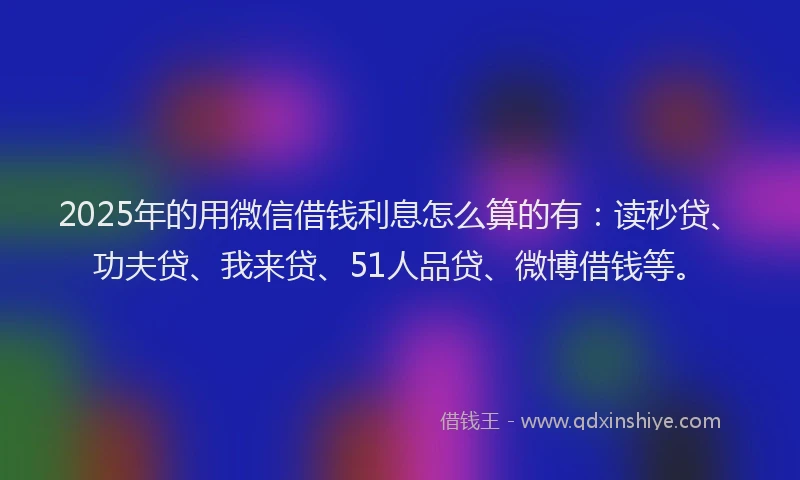 2025年的用微信借钱利息怎么算的有：读秒贷、功夫贷、我来贷、51人品贷、微博借钱等。