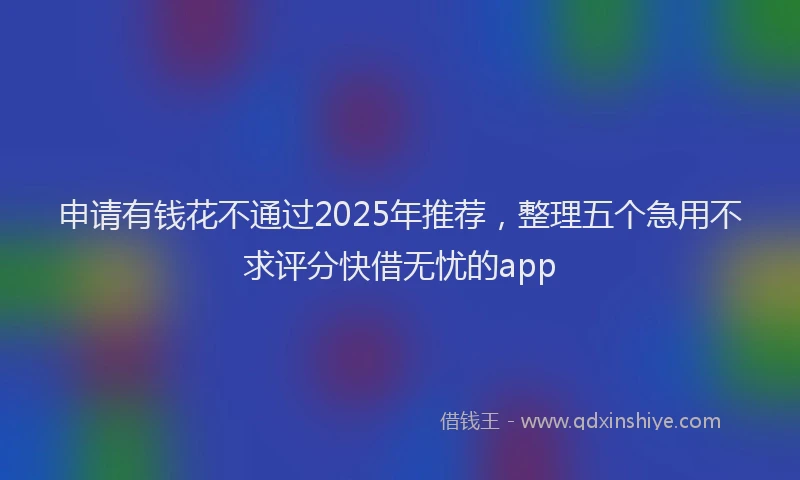 申请有钱花不通过2025年推荐，整理五个急用不求评分快借无忧的app