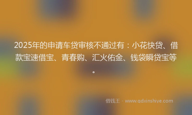 2025年的申请车贷审核不通过有：小花快贷、借款宝速借宝、青春购、汇火佑金、钱袋瞬贷宝等。