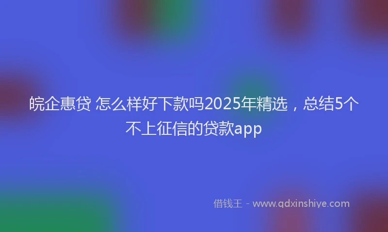 皖企惠贷 怎么样好下款吗2025年精选，总结5个不上征信的贷款app
