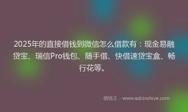 2025年的直接借钱到微信怎么借款有：现金易融贷宝、瑞信Pro钱包、随手借、快借速贷宝盒、畅行花等。